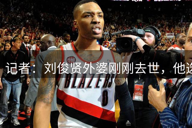 记者：刘俊贤外婆刚刚去世，他选择没回老家奔丧一直随队备战